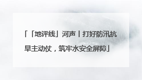 「地评线」河声丨打好防汛抗旱主动仗，筑牢水安全屏障