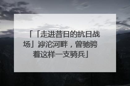 「走进昔日的抗日战场」滹沱河畔，曾驰骋着这样一支骑兵