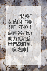 “特殊”女孩的“特别”守护！湖南省妇幼助力孤独症患者战胜乳腺脓肿