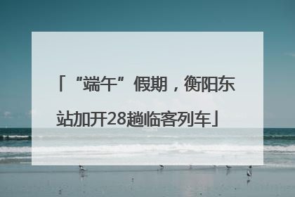 “端午”假期，衡阳东站加开28趟临客列车