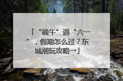 “端午”遇“六一”，假期怎么过？东城潮玩攻略→