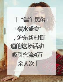 “端午民俗+碳水盛宴”，沪东新村街道的这场活动吸引客流4万余人次