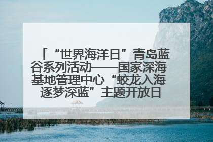 “世界海洋日”青岛蓝谷系列活动——国家深海基地管理中心“蛟龙入海 逐梦深蓝”主题开放日活动成功举办