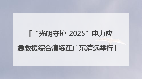 “光明守护-2025”电力应急救援综合演练在广东清远举行