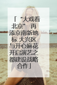 “大戏看北京” 再添京南新地标 大兴区与开心麻花开启演艺之都建设战略合作