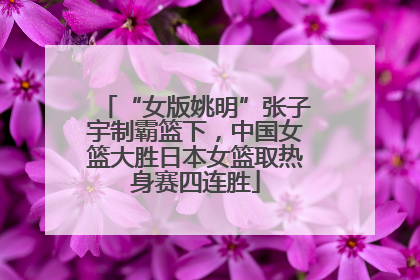 “女版姚明”张子宇制霸篮下，中国女篮大胜日本女篮取热身赛四连胜