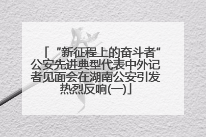 “新征程上的奋斗者”公安先进典型代表中外记者见面会在湖南公安引发热烈反响(一)