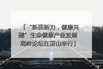 “新质新力，健康共融”生命健康产业发展高峰论坛在萧山举行