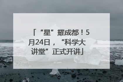 “星”耀成都！5月24日，“科学大讲堂”正式开讲
