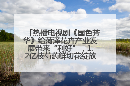 热播电视剧《国色芳华》给菏泽花卉产业发展带来“利好”，1.2亿枝芍药鲜切花绽放“国色芳华”
