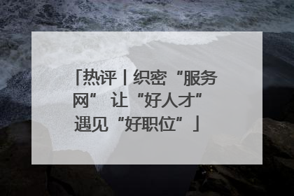 热评丨织密“服务网” 让“好人才”遇见“好职位”