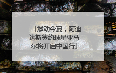 燃动今夏，阿迪达斯签约球星亚马尔将开启中国行