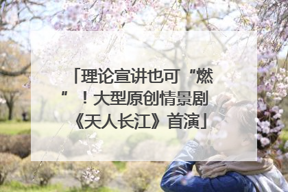 理论宣讲也可“燃”！大型原创情景剧《天人长江》首演