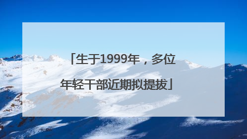 生于1999年，多位年轻干部近期拟提拔