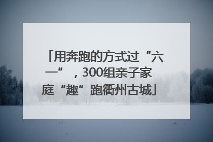 用奔跑的方式过“六一”，300组亲子家庭“趣”跑衢州古城