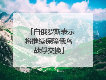 白俄罗斯表示将继续保障俄乌战俘交换