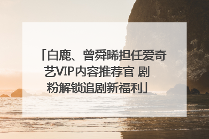 白鹿、曾舜晞担任爱奇艺VIP内容推荐官 剧粉解锁追剧新福利
