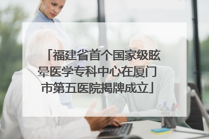福建省首个国家级眩晕医学专科中心在厦门市第五医院揭牌成立