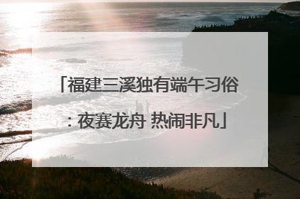 福建三溪独有端午习俗：夜赛龙舟 热闹非凡