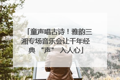 童声唱古诗！雅韵三湘专场音乐会让千年经典 “声” 入人心