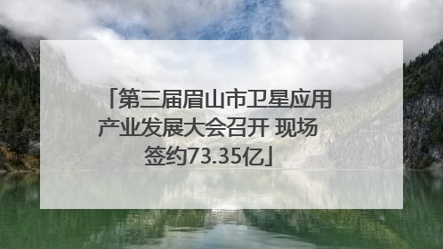 第三届眉山市卫星应用产业发展大会召开 现场签约73.35亿