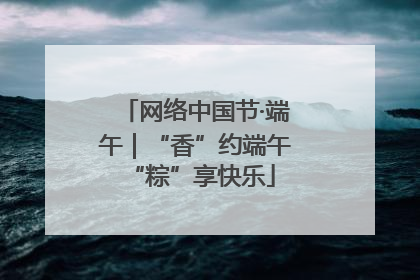 网络中国节·端午｜“香”约端午 “粽”享快乐