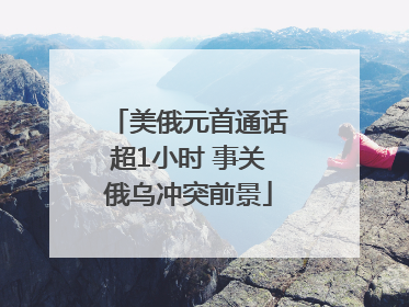 美俄元首通话超1小时 事关俄乌冲突前景