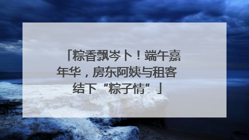 粽香飘岑卜！端午嘉年华，房东阿姨与租客结下“粽子情”