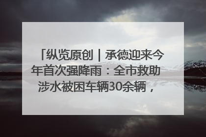 纵览原创｜承德迎来今年首次强降雨：全市救助涉水被困车辆30余辆，8日晚市区已无积水路段，交通恢复畅通