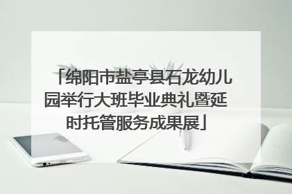 绵阳市盐亭县石龙幼儿园举行大班毕业典礼暨延时托管服务成果展