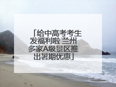 给中高考考生发福利啦 兰州多家A级景区推出暑期优惠