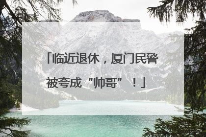 临近退休，厦门民警被夸成“帅哥”！