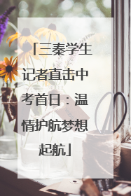 三秦学生记者直击中考首日：温情护航梦想起航