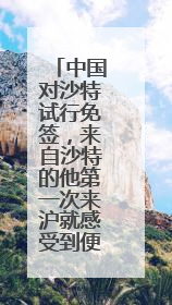 中国对沙特试行免签，来自沙特的他第一次来沪就感受到便利