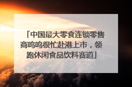 中国最大零食连锁零售商鸣鸣很忙赴港上市，领跑休闲食品饮料赛道