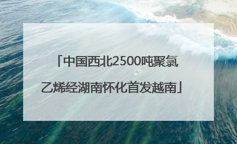 中国西北2500吨聚氯乙烯经湖南怀化首发越南