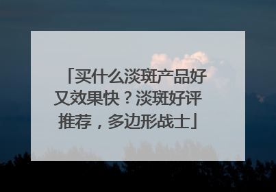买什么淡斑产品好又效果快？淡斑好评推荐，多边形战士