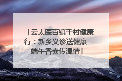 云太医百镇千村健康行：新乡义诊送健康 端午香囊传温情