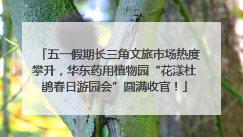 五一假期长三角文旅市场热度攀升，华东药用植物园“花漾杜鹃春日游园会”圆满收官！