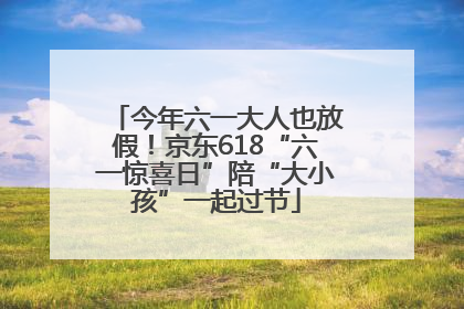 今年六一大人也放假！京东618“六一惊喜日”陪“大小孩”一起过节