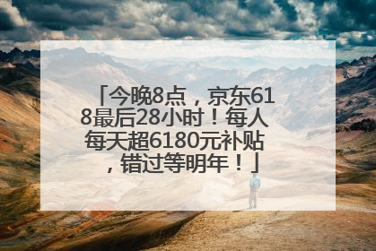 今晚8点，京东618最后28小时！每人每天超6180元补贴，错过等明年！