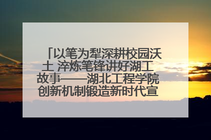 以笔为犁深耕校园沃土 淬炼笔锋讲好湖工故事——湖北工程学院创新机制锻造新时代宣传“轻骑兵”