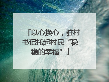 以心换心，驻村书记托起村民“稳稳的幸福”