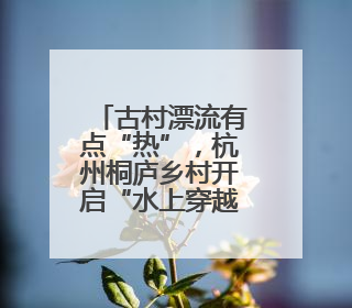 古村漂流有点“热”，杭州桐庐乡村开启“水上穿越”之旅