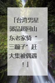 台湾男星郭品超回山东老家骑“三蹦子”赶大集被偶遇！