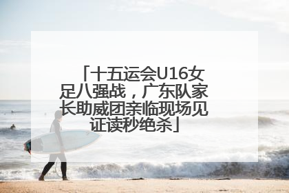 十五运会U16女足八强战，广东队家长助威团亲临现场见证读秒绝杀