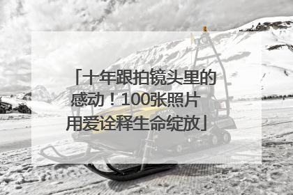 十年跟拍镜头里的感动！100张照片用爱诠释生命绽放
