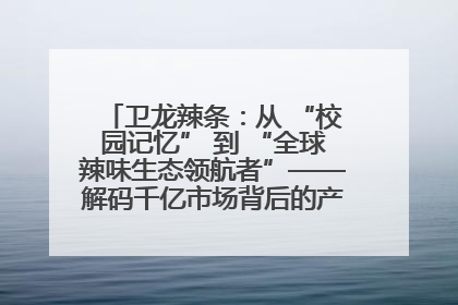 卫龙辣条：从 “校园记忆” 到 “全球辣味生态领航者”——解码千亿市场背后的产品创新与全链路破圈
