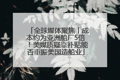 全球媒体聚焦丨成本约为亚洲船厂5倍！美媒质疑靠补贴能否重振美国造船业