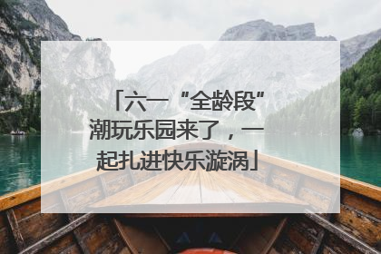 六一“全龄段”潮玩乐园来了，一起扎进快乐漩涡